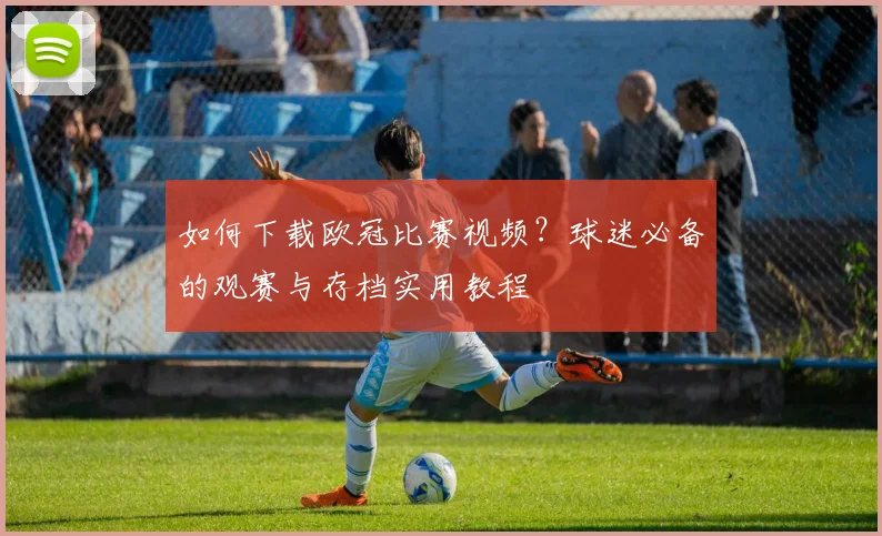 如何下载欧冠比赛视频？球迷必备的观赛与存档实用教程