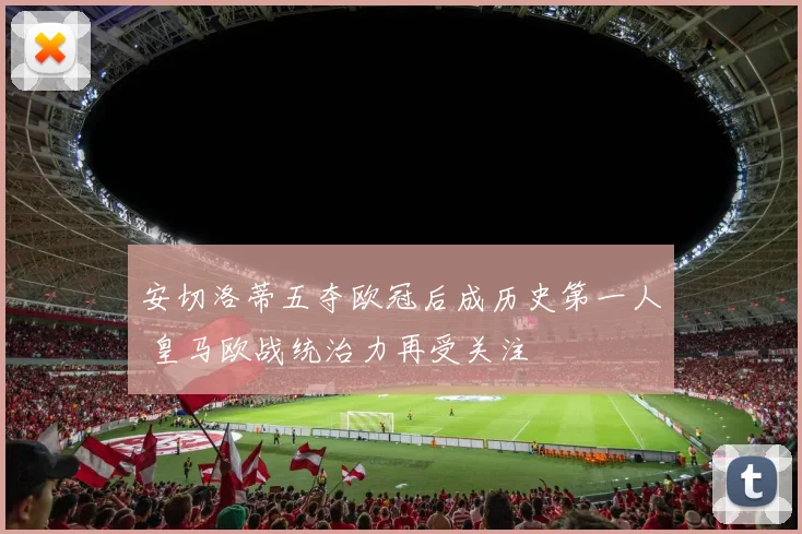 安切洛蒂五夺欧冠后成历史第一人 皇马欧战统治力再受关注