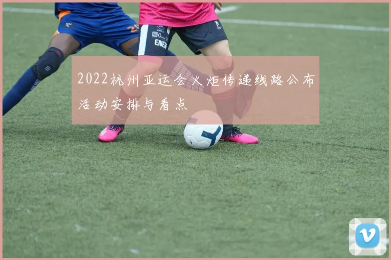 2022杭州亚运会火炬传递线路公布活动安排与看点