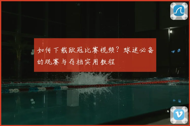 如何下载欧冠比赛视频？球迷必备的观赛与存档实用教程