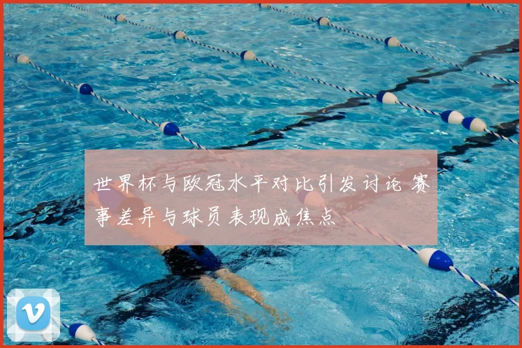 世界杯与欧冠水平对比引发讨论 赛事差异与球员表现成焦点