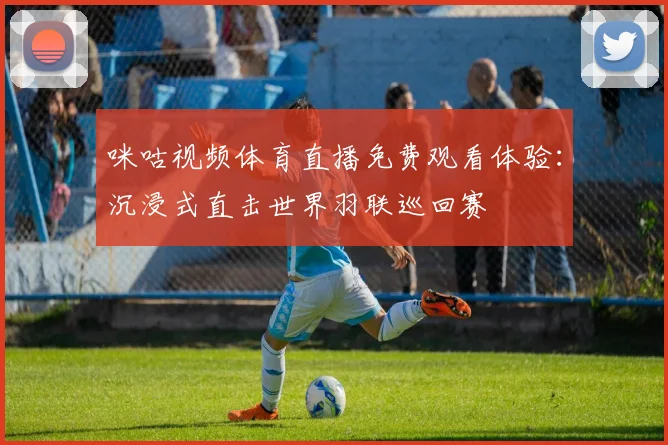咪咕视频体育直播免费观看体验：沉浸式直击世界羽联巡回赛