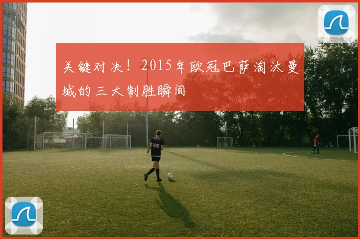 关键对决！2015年欧冠巴萨淘汰曼城的三大制胜瞬间