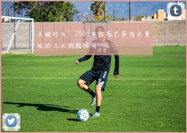 关键对决！2015年欧冠巴萨淘汰曼城的三大制胜瞬间