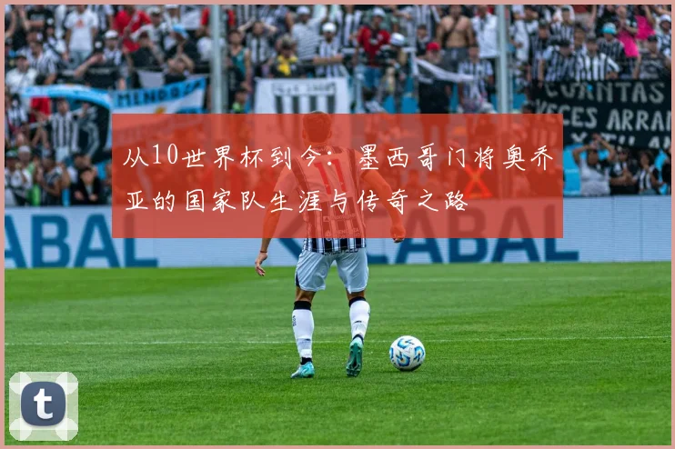 从10世界杯到今：墨西哥门将奥乔亚的国家队生涯与传奇之路