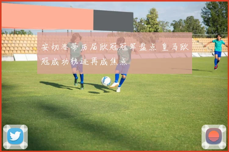 安切洛蒂历届欧冠冠军盘点 皇马欧冠成功轨迹再成焦点