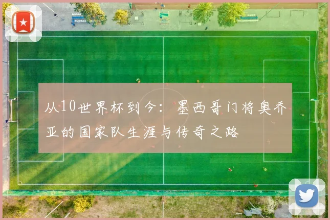 从10世界杯到今：墨西哥门将奥乔亚的国家队生涯与传奇之路